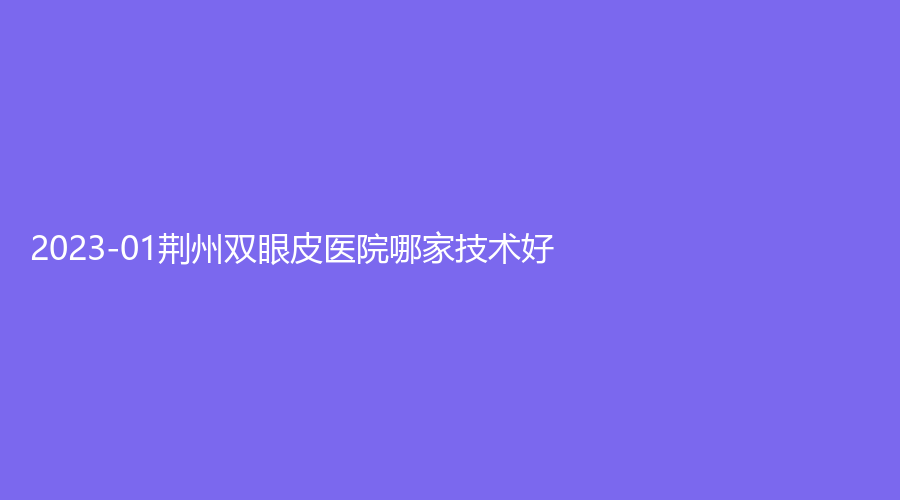 2023-01荊州雙眼皮醫(yī)院哪家技術好？石首華美、中愛、華美等機構哪個費用低？