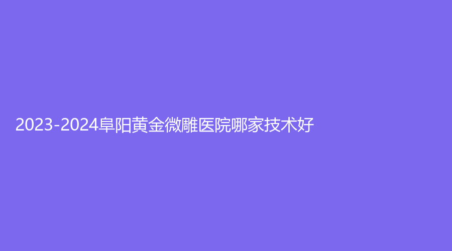 2023-2024阜陽黃金微雕醫(yī)院哪家技術好？