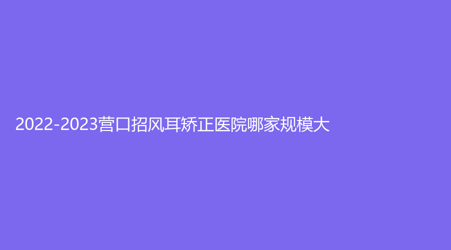 2022-2023營(yíng)口招風(fēng)耳矯正醫(yī)院哪家規(guī)模大？