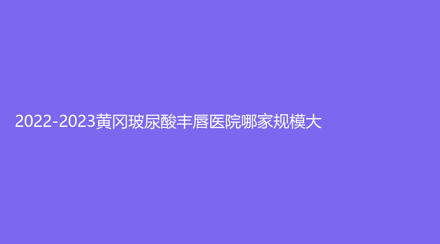 2022-2023黃岡玻尿酸豐唇醫(yī)院哪家規(guī)模大？