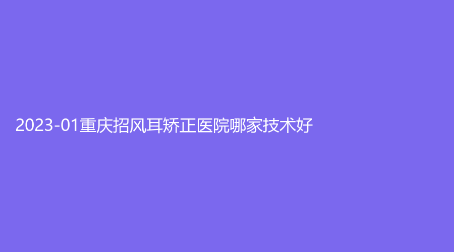 2023-01重慶招風(fēng)耳矯正醫(yī)院哪家技術(shù)好？