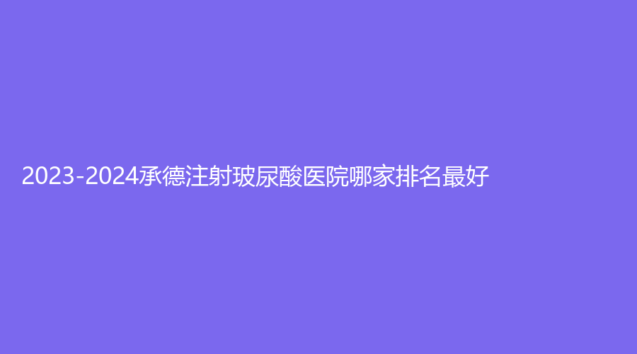 2023-2024承德注射玻尿酸醫(yī)院哪家排名好？