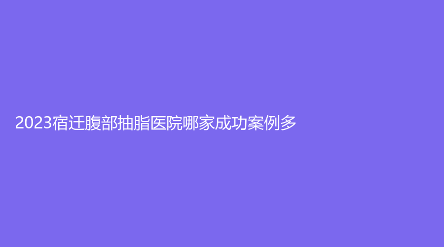 2023宿遷腹部抽脂醫(yī)院哪家成功案例多？康美、奕美、美萊雅等機構哪家醫(yī)生有