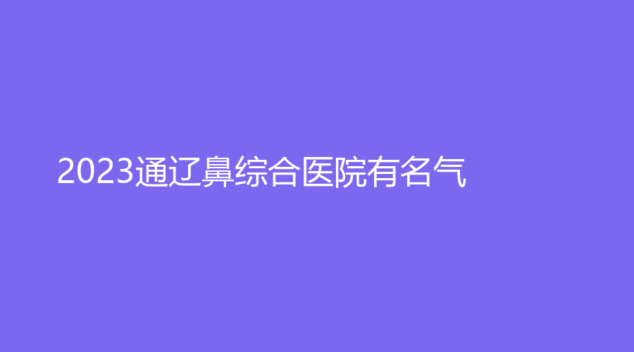 2023通遼鼻綜合醫(yī)院有名氣？維爾麗診所、張大夫診所、烏宇新診所等機(jī)構(gòu)倍受青睞！