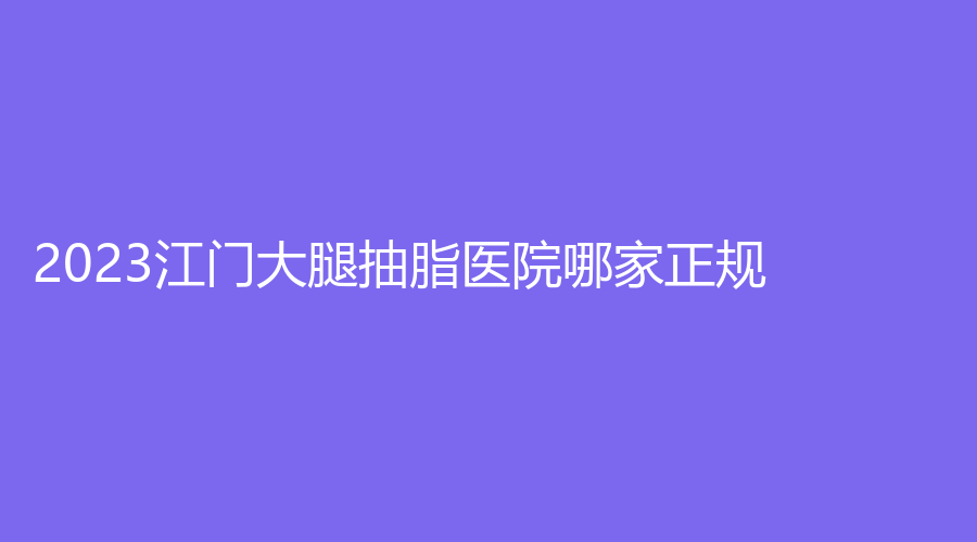 2023江門大腿抽脂醫(yī)院哪家正規(guī)？夢想、市人民醫(yī)院燒傷外科、瑪麗婦科醫(yī)院科