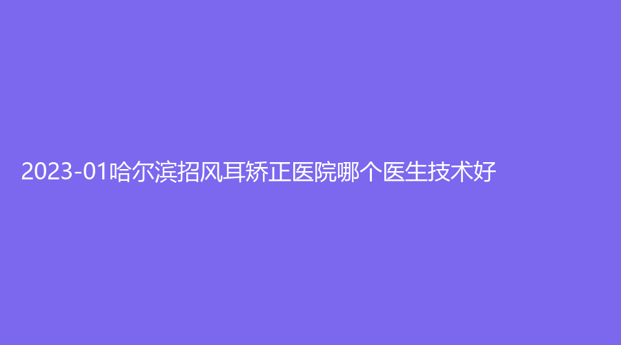 2023-01哈爾濱招風(fēng)耳矯正醫(yī)院哪個醫(yī)生技術(shù)好？朱顏診所、芯美昕、美尚線等機(jī)