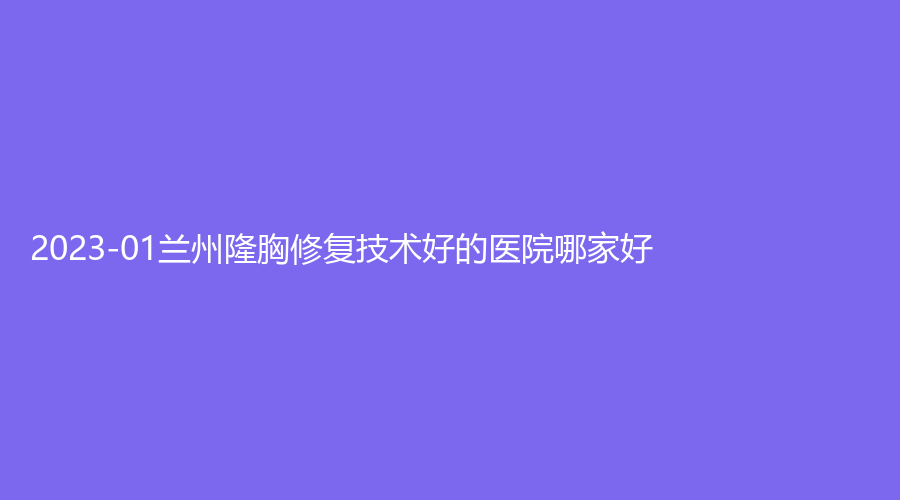 2023-01蘭州隆胸修復(fù)技術(shù)好的醫(yī)院哪家好？