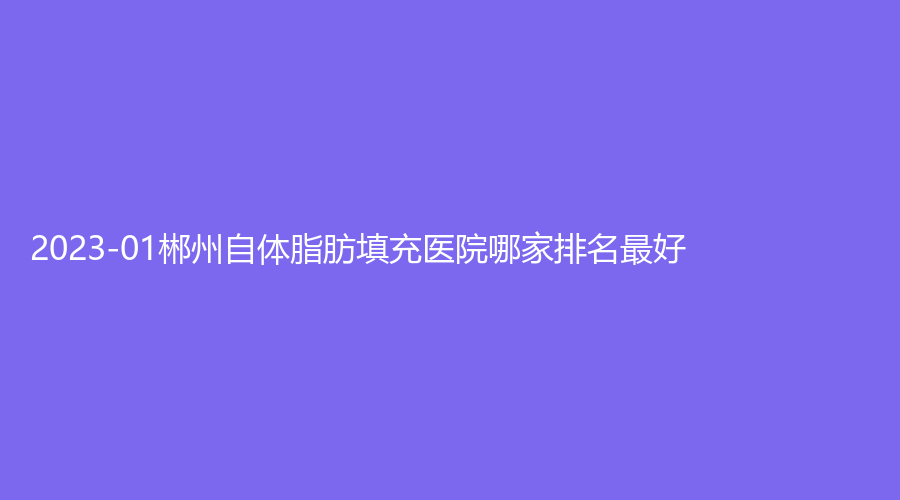 2023-01郴州自體脂肪填充醫(yī)院哪家排名好？