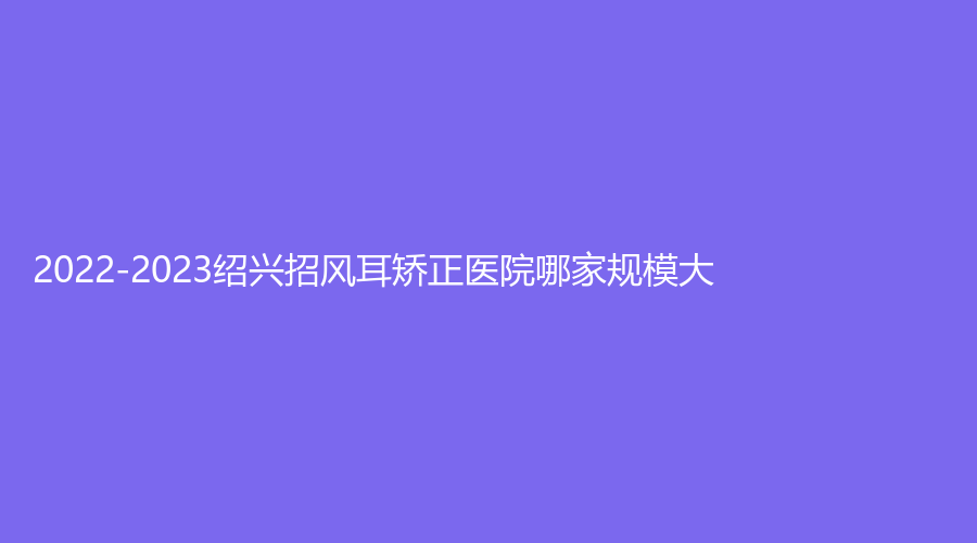 2022-2023紹興招風(fēng)耳矯正醫(yī)院哪家規(guī)模大？
