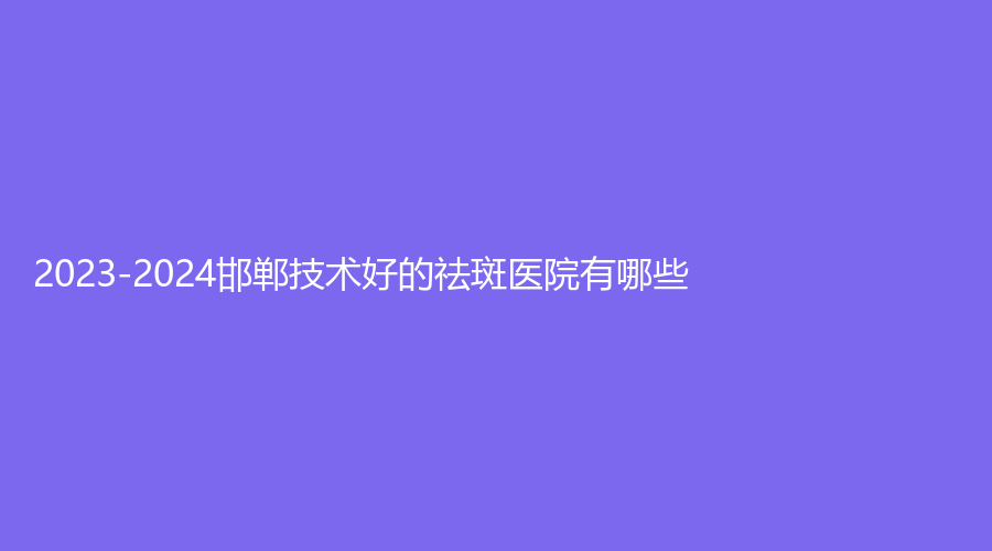 2023-2024邯鄲技術(shù)好的祛斑醫(yī)院有哪些？京都白癜風(fēng)醫(yī)院、復(fù)之色、佑熙等機(jī)構(gòu)哪