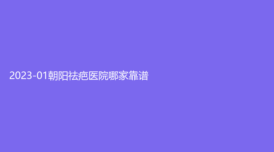 2023-01朝陽祛疤醫(yī)院哪家靠譜？星禾診所、市第二醫(yī)院科、星范診所等機(jī)構(gòu)位列前五！