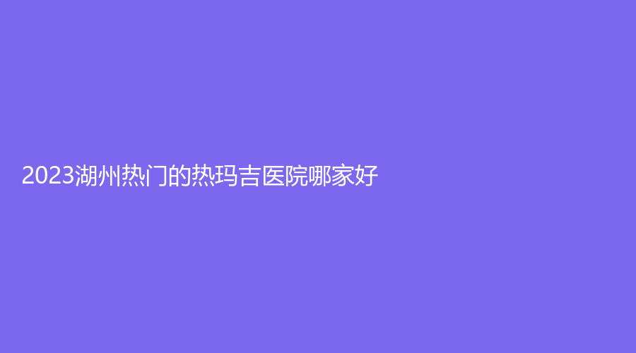 2023湖州熱門的熱瑪吉醫(yī)院哪家好？