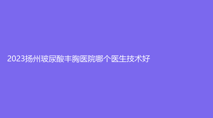 2023揚州玻尿酸豐胸醫(yī)院哪個醫(yī)生技術(shù)好？