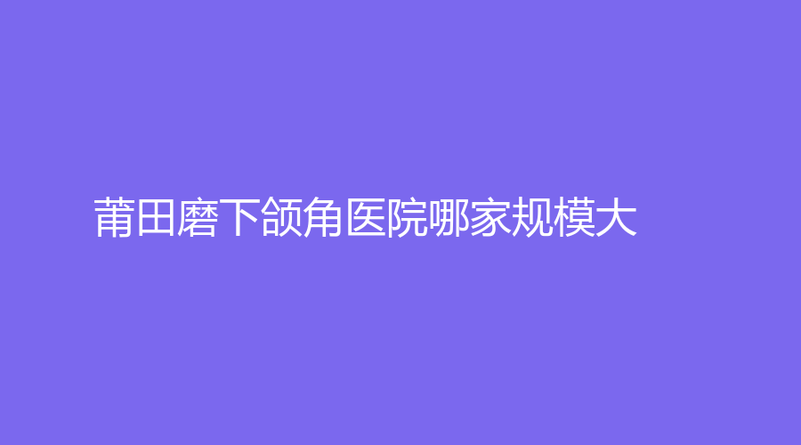 莆田磨下頜角醫(yī)院哪家規(guī)模大？