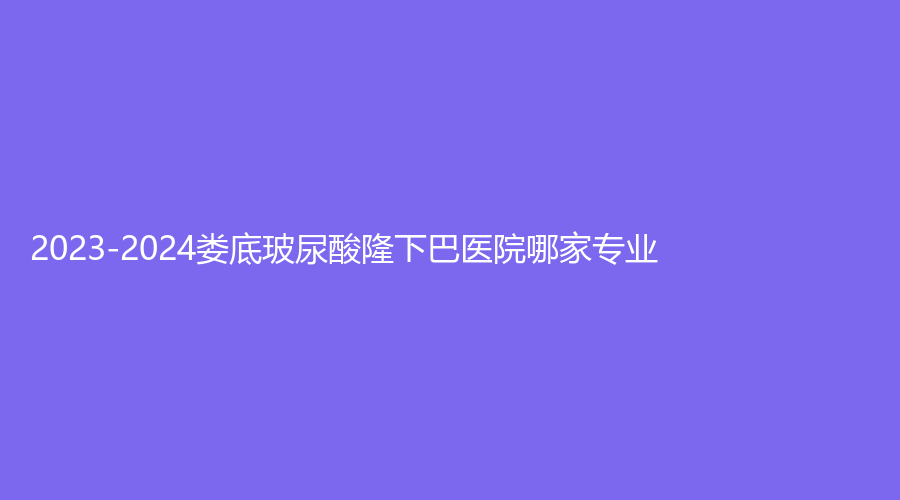 2023-2024婁底玻尿酸隆下巴醫(yī)院哪家專業(yè)？