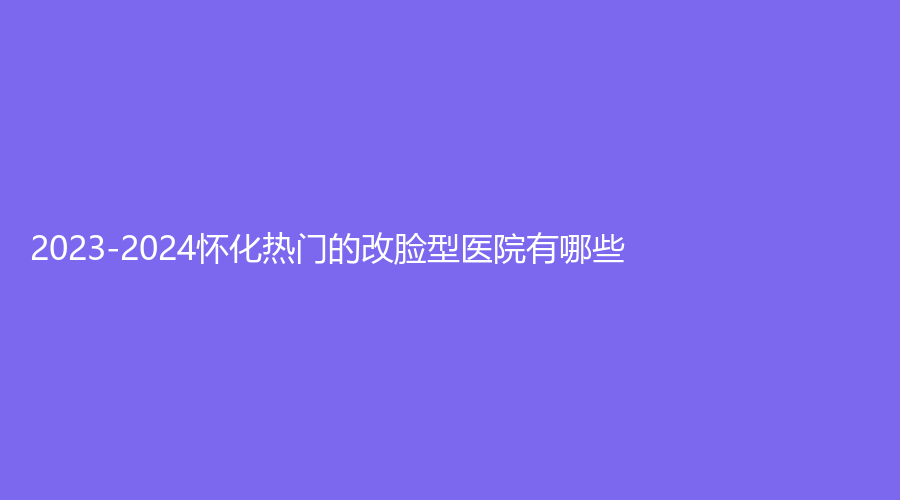 2023-2024懷化熱門(mén)的改臉型醫(yī)院有哪些？