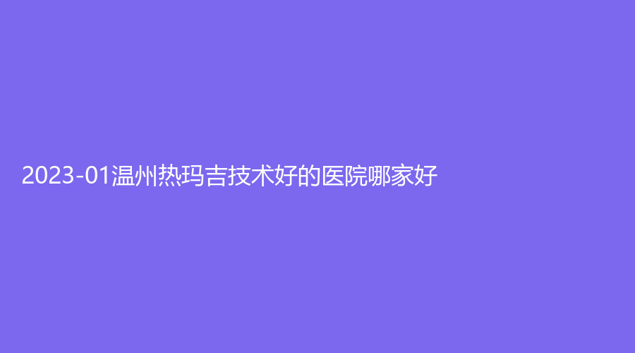 2023-01溫州熱瑪吉技術(shù)好的醫(yī)院哪家好？