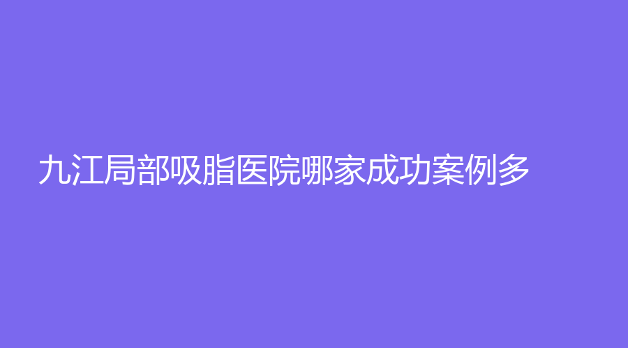 九江局部吸脂醫(yī)院哪家成功案例多？學(xué)院附屬醫(yī)院科、柔本麗格、瑞昌恩美等機(jī)構(gòu)穩(wěn)居前五！