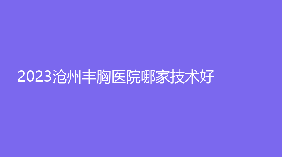 2023滄州豐胸醫(yī)院哪家技術(shù)好？奧拉克、靜港診所、星范等機構(gòu)登頂前五！