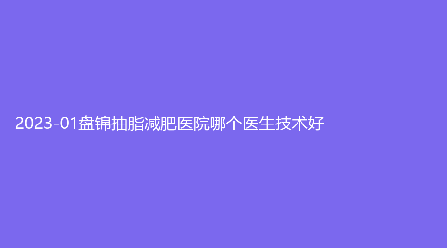 2023-01盤錦抽脂減肥醫(yī)院哪個醫(yī)生技術(shù)好？