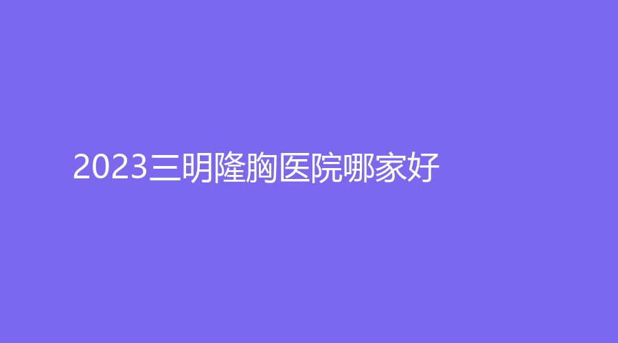 2023三明隆胸醫(yī)院哪家好？