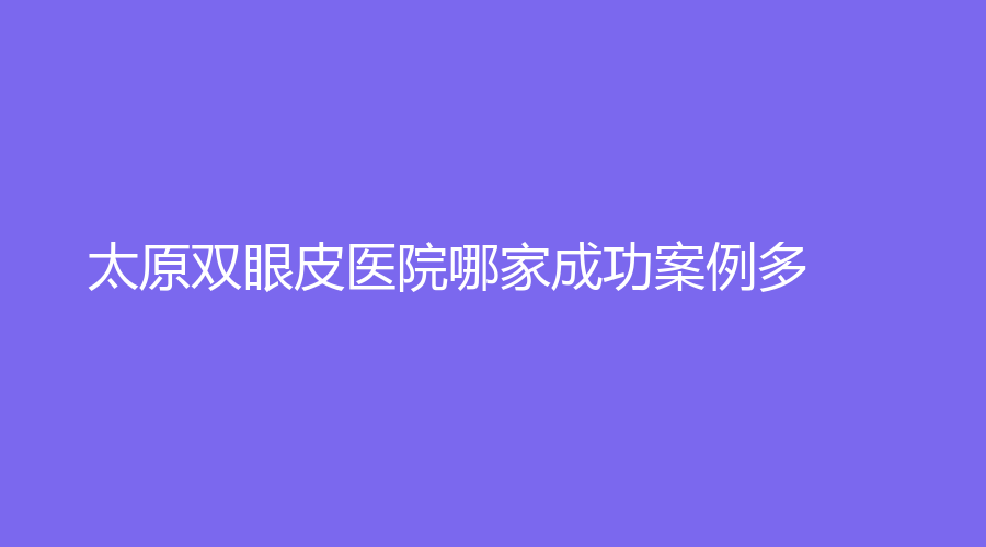 太原雙眼皮醫(yī)院哪家成功案例多？