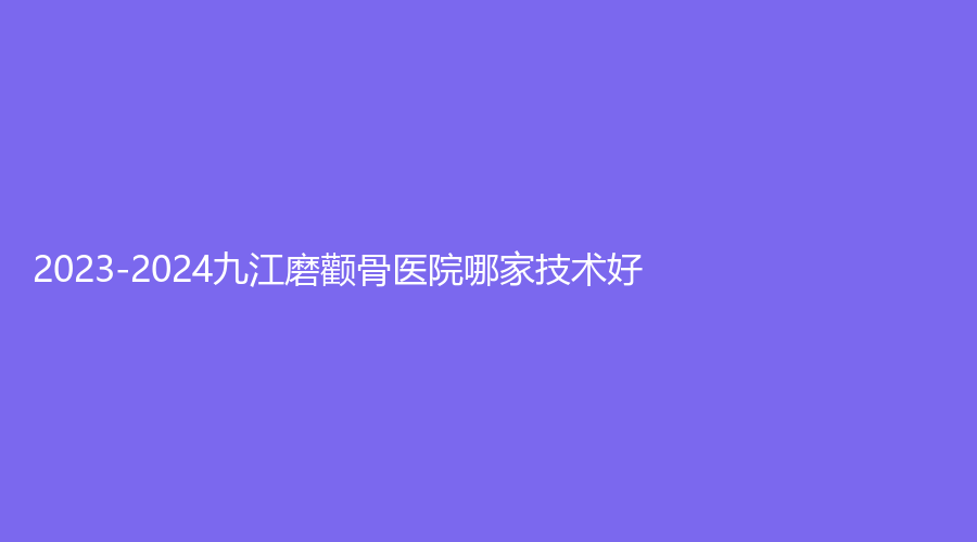 2023-2024九江磨顴骨醫(yī)院哪家技術(shù)好？