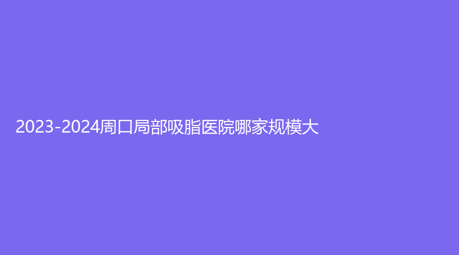 2023-2024周口局部吸脂醫(yī)院哪家規(guī)模大？雅美診所、垣夢、匯美診所等機構(gòu)哪個便
