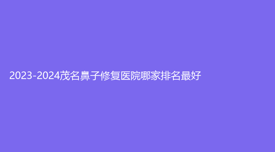 2023-2024茂名鼻子修復(fù)醫(yī)院哪家排名好？妙曼診所、悅熙、貞康等機構(gòu)哪家醫(yī)生專