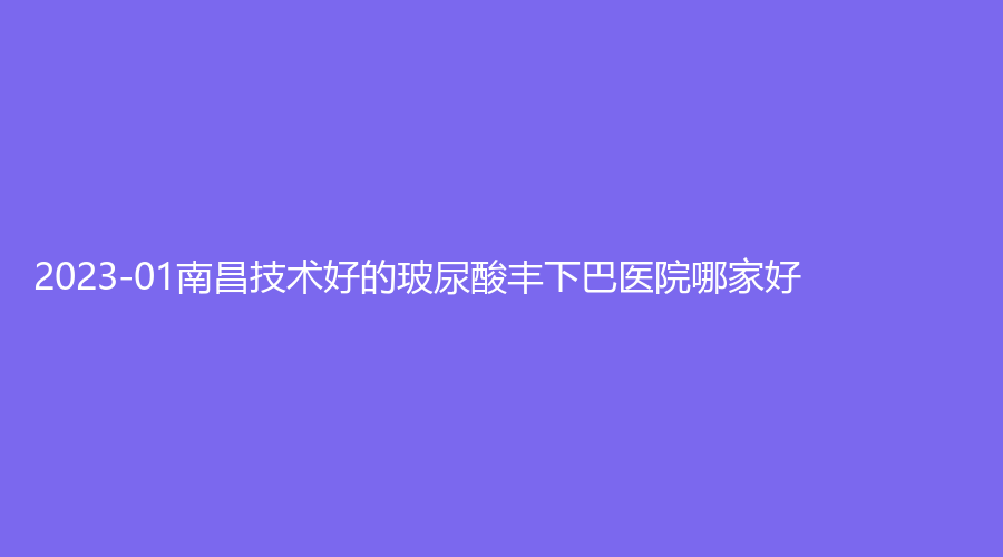 2023-01南昌技術好的玻尿酸豐下巴醫(yī)院哪家好？江西百佳艾瑪婦產醫(yī)院中心、瑞麗詩毛發(fā)種植、星妍等機構哪家價格低？