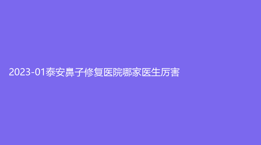 2023-01泰安鼻子修復(fù)醫(yī)院哪家醫(yī)生厲害？愛爾光明醫(yī)院、艾尚美娜、佳美診所等機(jī)構(gòu)哪個(gè)效果好？