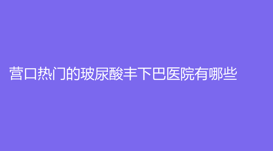 營口熱門的玻尿酸豐下巴醫(yī)院有哪些？康藝診所、眼病醫(yī)院、