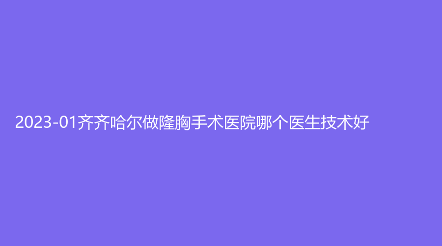 2023-01齊齊哈爾做隆胸手術(shù)醫(yī)院哪個醫(yī)生技術(shù)好？