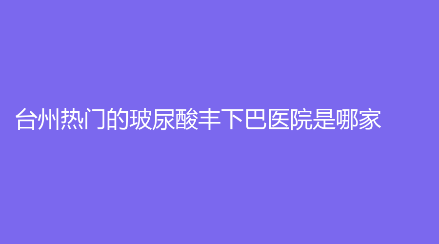 臺州熱門的玻尿酸豐下巴醫(yī)院是哪家？