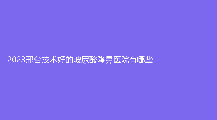 2023邢臺(tái)技術(shù)好的玻尿酸隆鼻醫(yī)院有哪些？星卓、