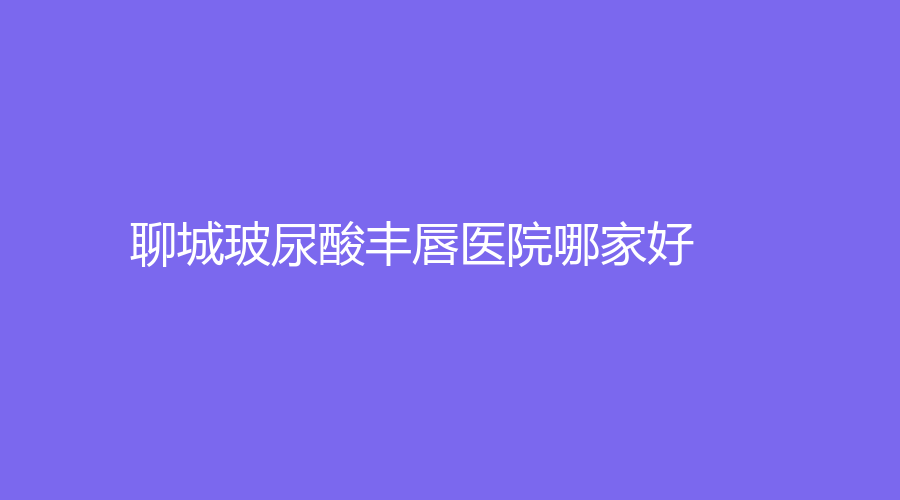 聊城玻尿酸豐唇醫(yī)院哪家好？旭美、德爾美客診所、臨清市銘昊醫(yī)院科等機構(gòu)榮