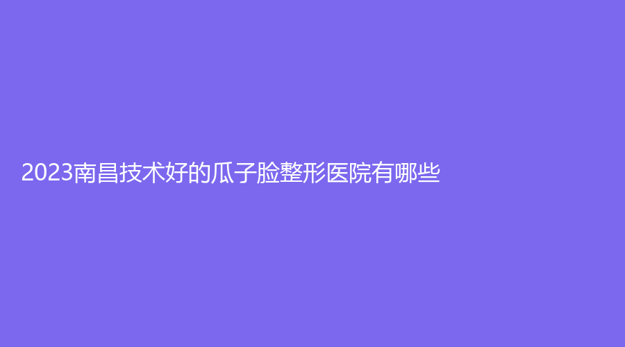 2023南昌技術好的瓜子臉整形醫(yī)院有哪些？