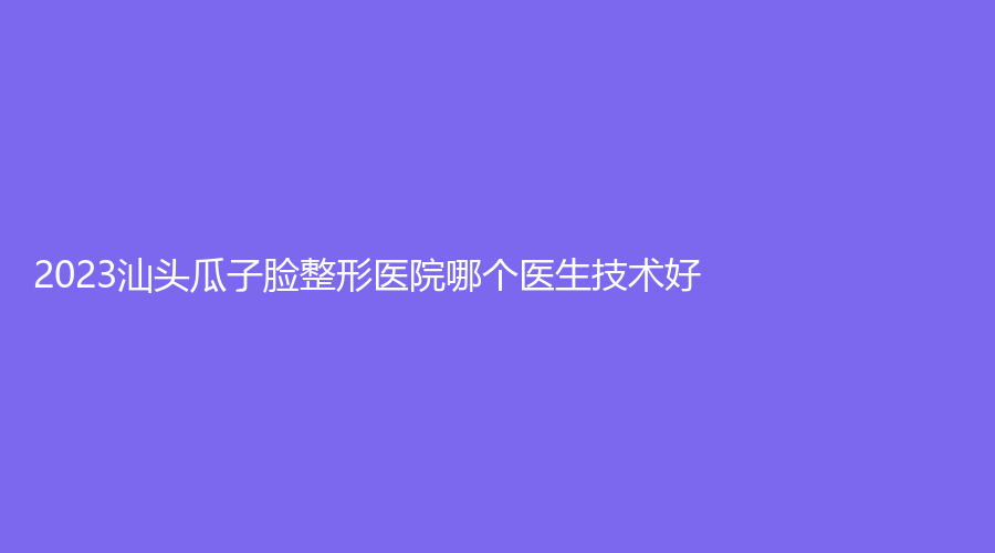 2023汕頭瓜子臉整形醫(yī)院哪個醫(yī)生技術好？