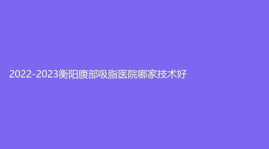 2022-2023衡陽(yáng)腹部吸脂醫(yī)院哪家技術(shù)好？