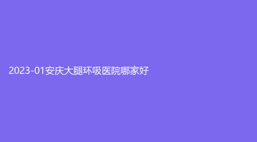 2023-01安慶大腿環(huán)吸醫(yī)院哪家好？星之地、維多利亞、含羞草等機(jī)構(gòu)受追捧！