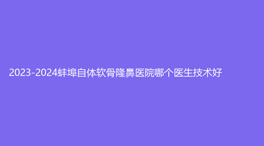 2023-2024蚌埠自體軟骨隆鼻醫(yī)院哪個醫(yī)生技術(shù)好？