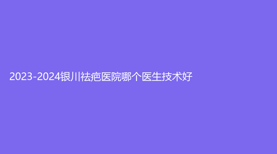 2023-2024銀川祛疤醫(yī)院哪個醫(yī)生技術好？
