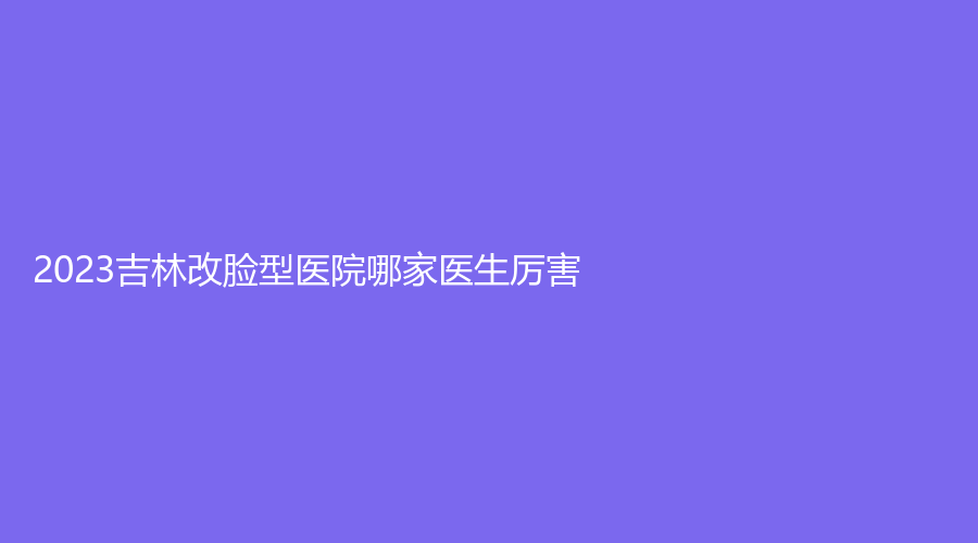 2023吉林改臉型醫(yī)院哪家醫(yī)生厲害？