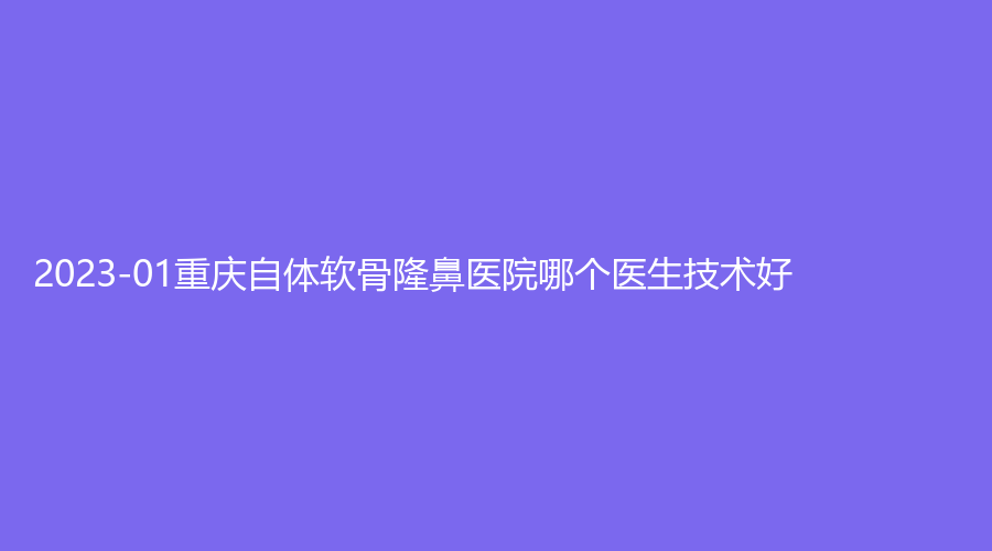 2023-01重慶自體軟骨隆鼻醫(yī)院哪個醫(yī)生技術(shù)好？