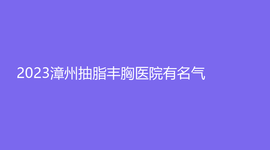 2023漳州抽脂豐胸醫(yī)院有名氣？新醫(yī)美、星博仕、正興醫(yī)院中心等機(jī)構(gòu)哪家醫(yī)生