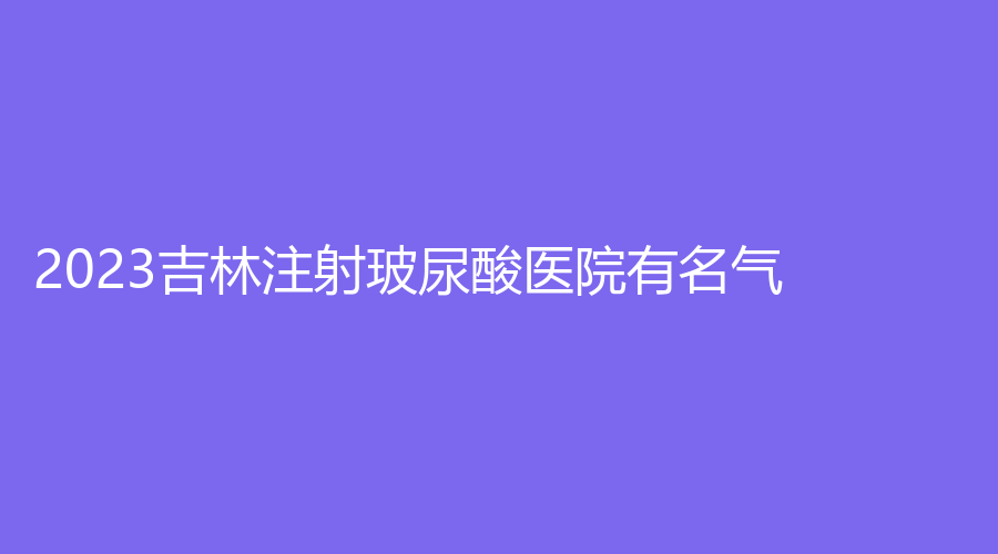 2023吉林注射玻尿酸醫(yī)院有名氣？集安徐秀云外科診所、延吉王桂英診所、善美寧等機構(gòu)哪個專業(yè)？