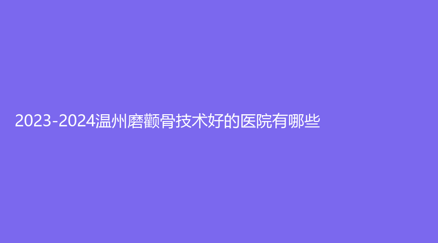 2023-2024溫州磨顴骨技術(shù)好的醫(yī)院有哪些？樂清樂美、原辰、同德醫(yī)院中心等機(jī)構(gòu)哪個便宜？