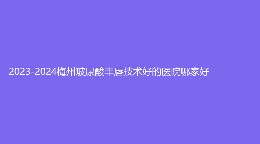 2023-2024梅州玻尿酸豐唇技術(shù)好的醫(yī)院哪家好？