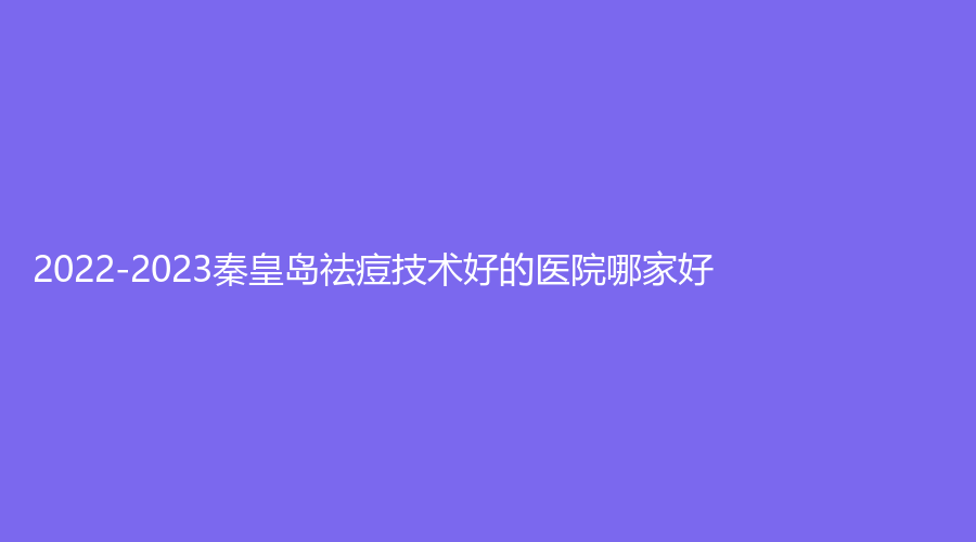2022-2023秦皇島祛痘技術好的醫(yī)院哪家好？紀輝、伊馥麗診所、華美等機構(gòu)哪家技術好？