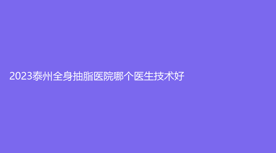 2023泰州全身抽脂醫(yī)院哪個醫(yī)生技術好？艾菲詩、靖江萊美診所、靖江百達麗等機構好評如潮！